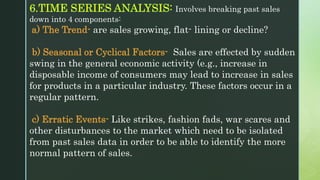6.TIME SERIES ANALYSIS: Involves breaking past sales
down into 4 components:
a) The Trend- are sales growing, flat- lining or decline?
b) Seasonal or Cyclical Factors- Sales are effected by sudden
swing in the general economic activity (e.g., increase in
disposable income of consumers may lead to increase in sales
for products in a particular industry. These factors occur in a
regular pattern.
c) Erratic Events- Like strikes, fashion fads, war scares and
other disturbances to the market which need to be isolated
from past sales data in order to be able to identify the more
normal pattern of sales.
 