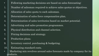 • Following marketing decisions are based on sales forecasting:
1. Number of salesman required to achieve sales quotas or objectives.
2. Allocation of sales quota to each salesman.
3. Determination of sales force compensation plan.
4. Determination of sales territories based on market potential.
5. Advertising and sales promotion programmes.
6. Physical distribution and channel selection.
7. Pricing decisions and strategy.
8. Production plans.
9. Inventory control, purchasing & budgeting.
10. Estimating standard costs.
• Marketing mix revolves around sales forecasts made by company for its
products.
 