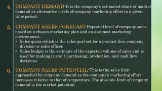 It is the company’s estimated share of market
demand at alternative levels of company marketing effort in a given
time period.
Expected level of company sales
based on a chosen marketing plan and an assumed marketing
environment.
• Sales quota-which is the sales goal set for a product line, company
division or sales officer.
• Sales budget is the estimate of the expected volume of sales and is
used for making current purchasing, production, and cash flow
decisions.
This is the sales limit
approached by company demand as the company’s marketing effort
increases relative to that of competitors. The absolute limit of company
demand is the market potential.
 
