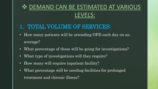  DEMAND CAN BE ESTIMATED AT VARIOUS
LEVELS:
1. TOTAL VOLUME OF SERVICES:
• How many patients will be attending OPD each day on an
average?
• What percentage of these will be going for investigations?
• What type of investigations will they require?
• How many will require inpatient facility?
• What percentage will be needing facilities for prolonged
treatment and chronic illness?
 