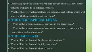 • Depending upon the facilities available in each hospitals, how many
patients will have to be referred? where ?
• Whether the referral hospital has the potential and culture which will
match with the expectations of the client?
2. THE GEOGRAPHICAL LEVEL
• What is the present volume of services in the target area?
• What is the present volume of services in another city with similar
conditions and environment?
3. THE TIME LEVEL
• What will be the demand for the service next year?
• What will be the demand in 3-5 years time?
• What will be the demand after 10 years?
 