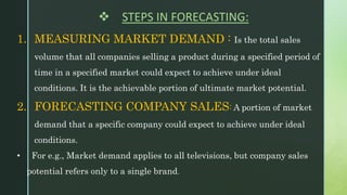 1. MEASURING MARKET DEMAND : Is the total sales
volume that all companies selling a product during a specified period of
time in a specified market could expect to achieve under ideal
conditions. It is the achievable portion of ultimate market potential.
2. FORECASTING COMPANY SALES: A portion of market
demand that a specific company could expect to achieve under ideal
conditions.
• For e.g., Market demand applies to all televisions, but company sales
potential refers only to a single brand.
 STEPS IN FORECASTING:
 