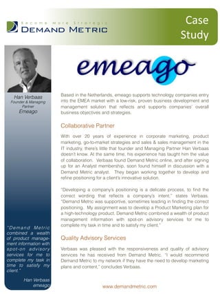 Based in the Netherlands, emeago supports technology companies entry
into the EMEA market with a low-risk, proven business development and
management solution that reﬂects and supports companies’ overall
business objectives and strategies.
Collaborative Partner
With over 20 years of experience in corporate marketing, product
marketing, go-to-market strategies and sales & sales management in the
IT industry, there’s little that founder and Managing Partner Han Verbaas
doesn’t know. At the same time, his experience has taught him the value
of collaboration. Verbaas found Demand Metric online, and after signing
up for an Analyst membership, soon found himself in discussion with a
Demand Metric analyst. They began working together to develop and
reﬁne positioning for a client’s innovative solution.
“Developing a company’s positioning is a delicate process, to ﬁnd the
correct wording that reﬂects a company’s intent,” states Verbaas.
“Demand Metric was supportive, sometimes leading in ﬁnding the correct
positioning. My assignment was to develop a Product Marketing plan for
a high-technology product. Demand Metric combined a wealth of product
management information with spot-on advisory services for me to
complete my task in time and to satisfy my client.”
Quality Advisory Services
Verbaas was pleased with the responsiveness and quality of advisory
services he has received from Demand Metric. “I would recommend
Demand Metric to my network if they have the need to develop marketing
plans and content,” concludes Verbaas.
Case	
  	
  
Study
“Demand Metric
combined a wealth
of product manage-
ment information with
spot-on advisory
services for me to
complete my task in
time to satisfy my
client.”
Han Verbaas
emeago www.demandmetric.com
Han Verbaas
Founder & Managing
Partner
Emeago
 