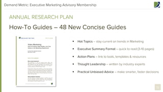 Demand Metric: Executive Marketing Advisory Membership

ANNUAL RESEARCH PLAN

How-To Guides – 48 New Concise Guides
§ 

Hot Topics – stay current on trends in Marketing

§ 

Executive Summary Format – quick to read (3-10 pages)

§ 

Action Plans – link to tools, templates & resources

§ 

Thought Leadership – written by industry experts

§ 

Practical Unbiased Advice – make smarter, faster decisions

32

 