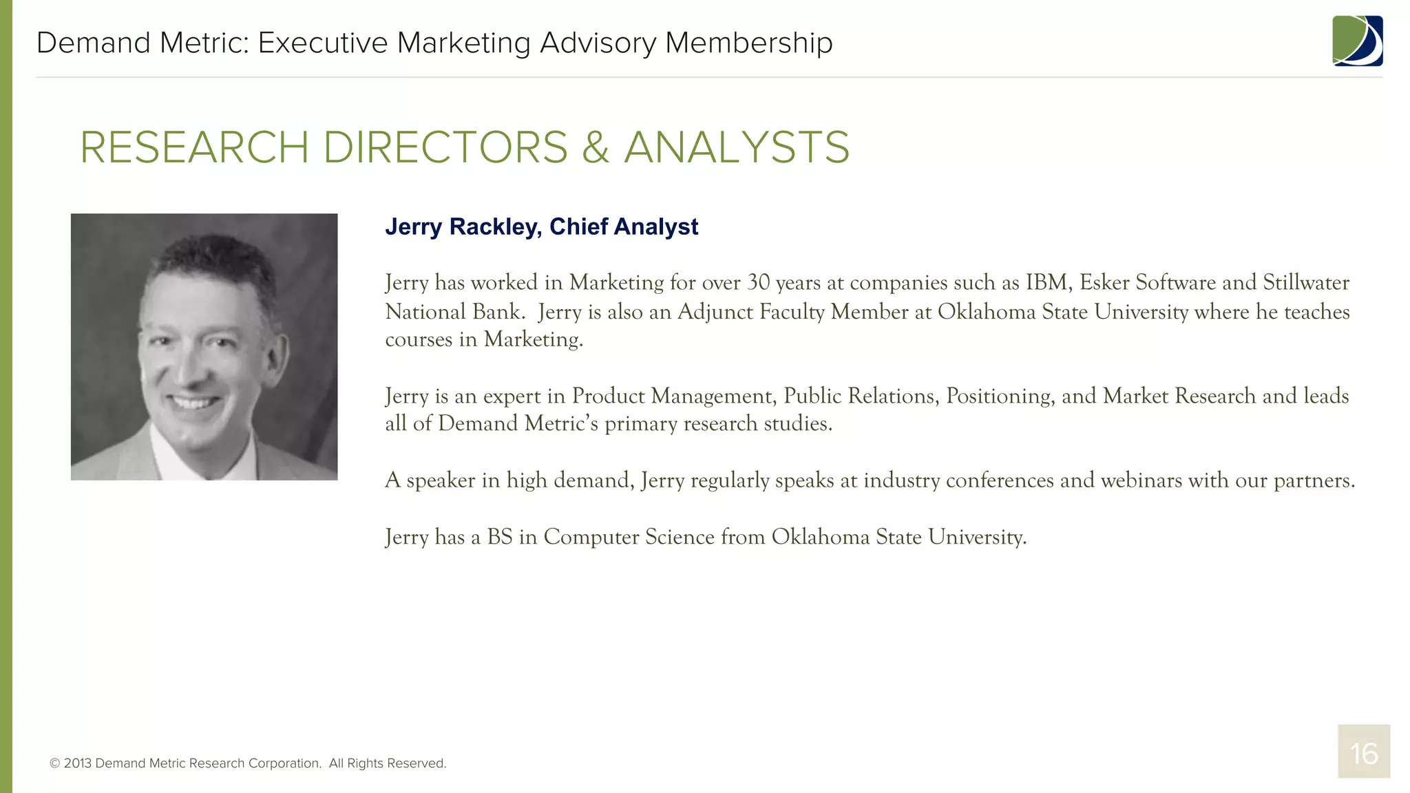 Demand Metric: Executive Marketing Advisory Membership

RESEARCH DIRECTORS & ANALYSTS
Jerry Rackley, Chief Analyst
Jerry has worked in Marketing for over 30 years at companies such as IBM, Esker Software and Stillwater
National Bank. Jerry is also an Adjunct Faculty Member at Oklahoma State University where he teaches
courses in Marketing.
Jerry is an expert in Product Management, Public Relations, Positioning, and Market Research and leads
all of Demand Metric’s primary research studies.
A speaker in high demand, Jerry regularly speaks at industry conferences and webinars with our partners.
Jerry has a BS in Computer Science from Oklahoma State University.

© 2013 Demand Metric Research Corporation. All Rights Reserved.

16

 