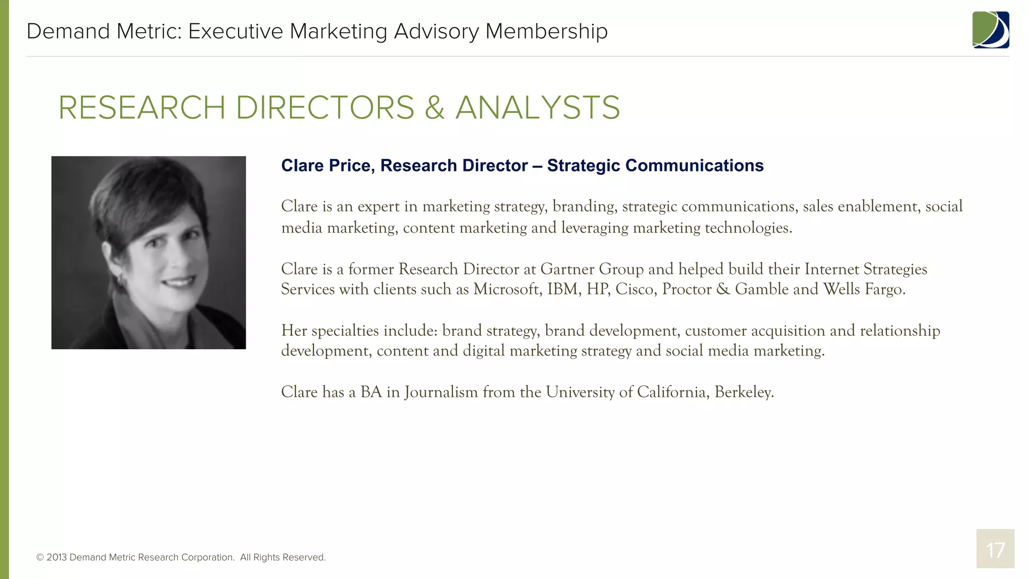 Demand Metric: Executive Marketing Advisory Membership

RESEARCH DIRECTORS & ANALYSTS
Clare Price, Research Director – Strategic Communications
Clare is an expert in marketing strategy, branding, strategic communications, sales enablement, social
media marketing, content marketing and leveraging marketing technologies.
Clare is a former Research Director at Gartner Group and helped build their Internet Strategies
Services with clients such as Microsoft, IBM, HP, Cisco, Proctor & Gamble and Wells Fargo.
Her specialties include: brand strategy, brand development, customer acquisition and relationship
development, content and digital marketing strategy and social media marketing.
Clare has a BA in Journalism from the University of California, Berkeley.

© 2013 Demand Metric Research Corporation. All Rights Reserved.

17

 