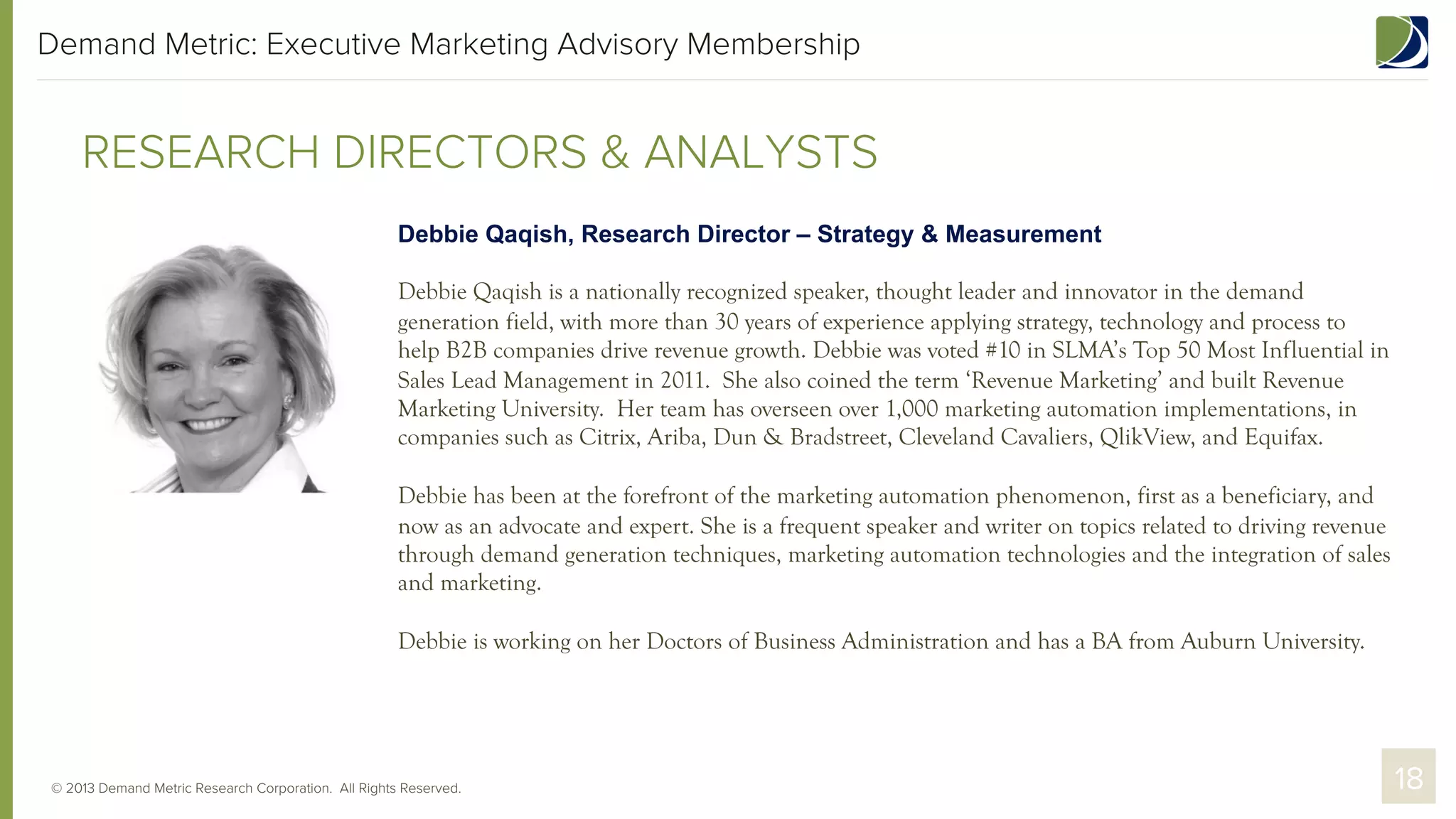 Demand Metric: Executive Marketing Advisory Membership

RESEARCH DIRECTORS & ANALYSTS
Debbie Qaqish, Research Director – Strategy & Measurement
Debbie Qaqish is a nationally recognized speaker, thought leader and innovator in the demand
generation field, with more than 30 years of experience applying strategy, technology and process to
help B2B companies drive revenue growth. Debbie was voted #10 in SLMA’s Top 50 Most Influential in
Sales Lead Management in 2011. She also coined the term ‘Revenue Marketing’ and built Revenue
Marketing University. Her team has overseen over 1,000 marketing automation implementations, in
companies such as Citrix, Ariba, Dun & Bradstreet, Cleveland Cavaliers, QlikView, and Equifax.
Debbie has been at the forefront of the marketing automation phenomenon, first as a beneficiary, and
now as an advocate and expert. She is a frequent speaker and writer on topics related to driving revenue
through demand generation techniques, marketing automation technologies and the integration of sales
and marketing.
Debbie is working on her Doctors of Business Administration and has a BA from Auburn University.

© 2013 Demand Metric Research Corporation. All Rights Reserved.

18

 