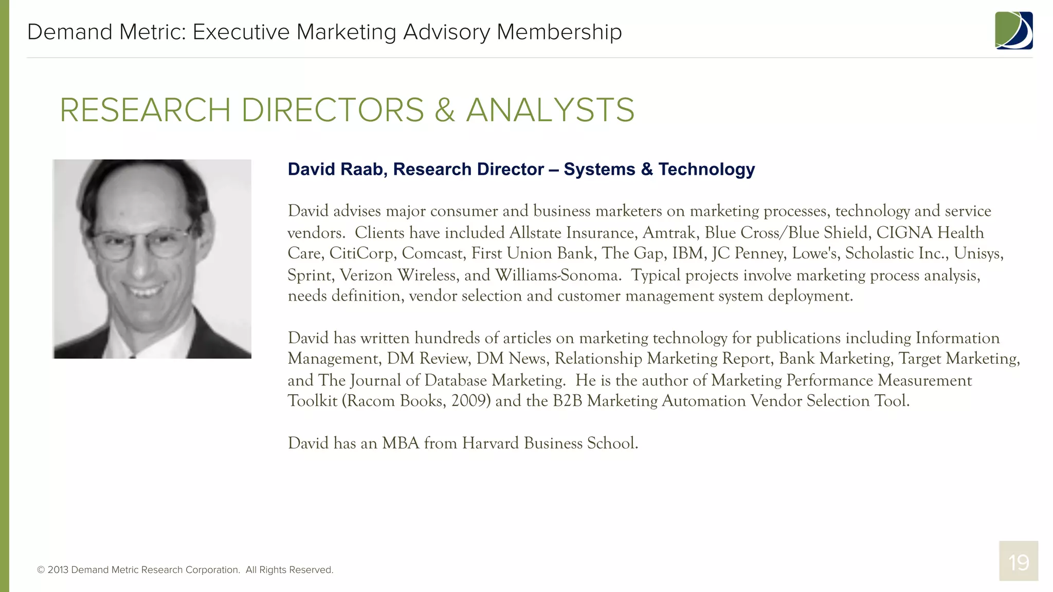 Demand Metric: Executive Marketing Advisory Membership

RESEARCH DIRECTORS & ANALYSTS
David Raab, Research Director – Systems & Technology
David advises major consumer and business marketers on marketing processes, technology and service
vendors. Clients have included Allstate Insurance, Amtrak, Blue Cross/Blue Shield, CIGNA Health
Care, CitiCorp, Comcast, First Union Bank, The Gap, IBM, JC Penney, Lowe's, Scholastic Inc., Unisys,
Sprint, Verizon Wireless, and Williams-Sonoma. Typical projects involve marketing process analysis,
needs definition, vendor selection and customer management system deployment.
David has written hundreds of articles on marketing technology for publications including Information
Management, DM Review, DM News, Relationship Marketing Report, Bank Marketing, Target Marketing,
and The Journal of Database Marketing. He is the author of Marketing Performance Measurement
Toolkit (Racom Books, 2009) and the B2B Marketing Automation Vendor Selection Tool.
David has an MBA from Harvard Business School.

© 2013 Demand Metric Research Corporation. All Rights Reserved.

19

 