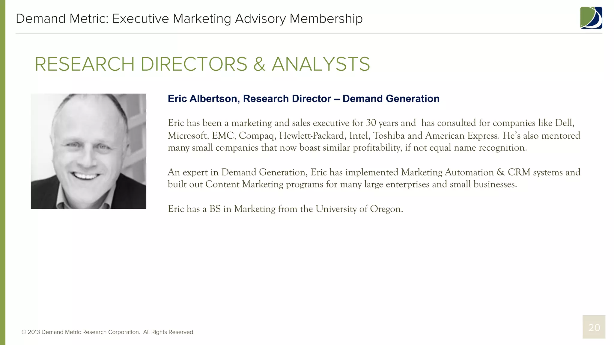 Demand Metric: Executive Marketing Advisory Membership

RESEARCH DIRECTORS & ANALYSTS
Eric Albertson, Research Director – Demand Generation
Eric has been a marketing and sales executive for 30 years and has consulted for companies like Dell,
Microsoft, EMC, Compaq, Hewlett-Packard, Intel, Toshiba and American Express. He’s also mentored
many small companies that now boast similar profitability, if not equal name recognition.
An expert in Demand Generation, Eric has implemented Marketing Automation & CRM systems and
built out Content Marketing programs for many large enterprises and small businesses.
Eric has a BS in Marketing from the University of Oregon.

© 2013 Demand Metric Research Corporation. All Rights Reserved.

20

 