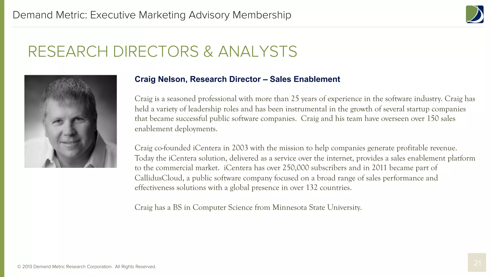 Demand Metric: Executive Marketing Advisory Membership

RESEARCH DIRECTORS & ANALYSTS
Craig Nelson, Research Director – Sales Enablement
Craig is a seasoned professional with more than 25 years of experience in the software industry. Craig has
held a variety of leadership roles and has been instrumental in the growth of several startup companies
that became successful public software companies. Craig and his team have overseen over 150 sales
enablement deployments.
Craig co-founded iCentera in 2003 with the mission to help companies generate profitable revenue.
Today the iCentera solution, delivered as a service over the internet, provides a sales enablement platform
to the commercial market. iCentera has over 250,000 subscribers and in 2011 became part of
CallidusCloud, a public software company focused on a broad range of sales performance and
effectiveness solutions with a global presence in over 132 countries.
Craig has a BS in Computer Science from Minnesota State University.

© 2013 Demand Metric Research Corporation. All Rights Reserved.

21

 