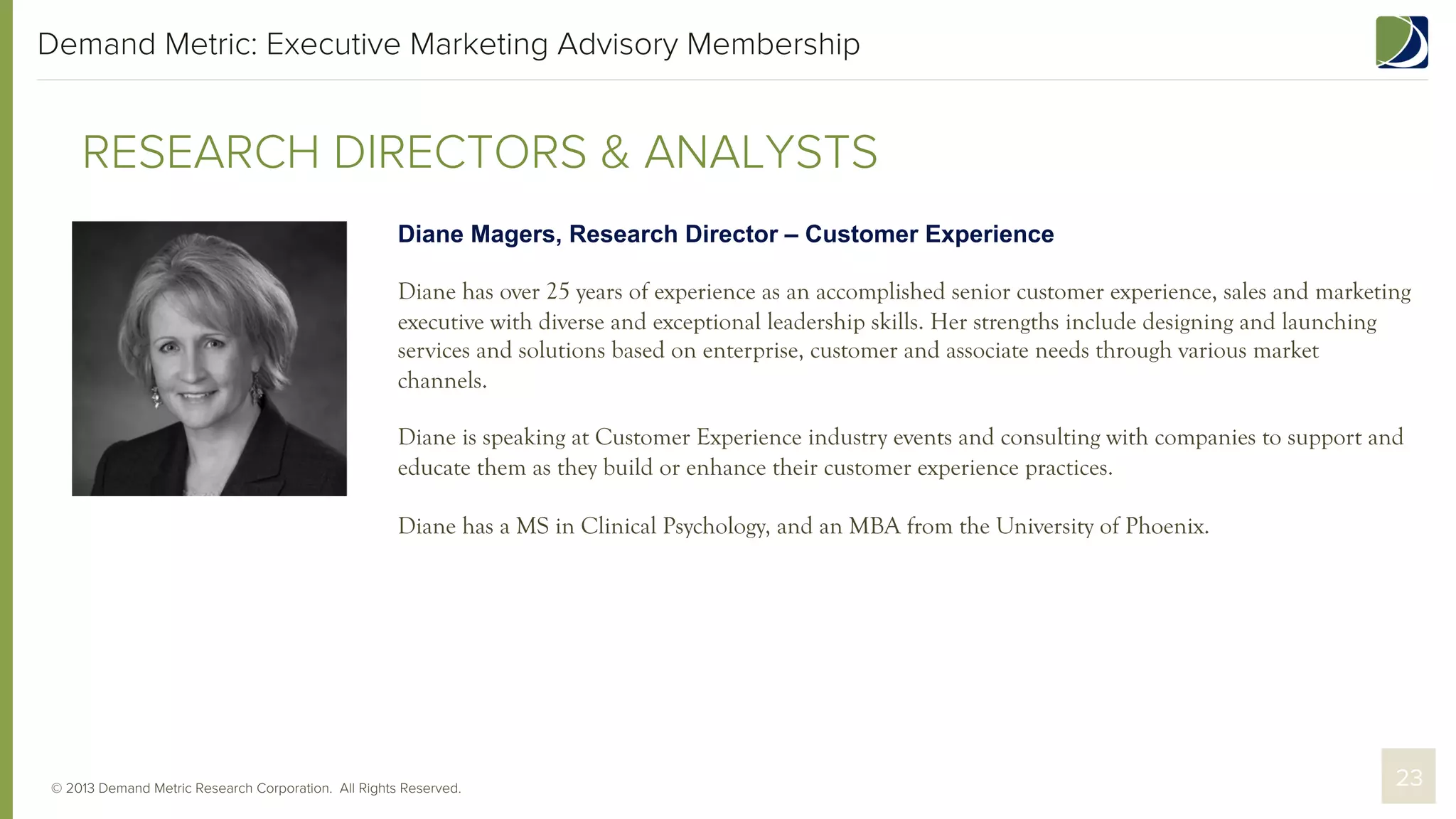 Demand Metric: Executive Marketing Advisory Membership

RESEARCH DIRECTORS & ANALYSTS
Diane Magers, Research Director – Customer Experience
Diane has over 25 years of experience as an accomplished senior customer experience, sales and marketing
executive with diverse and exceptional leadership skills. Her strengths include designing and launching
services and solutions based on enterprise, customer and associate needs through various market
channels.
Diane is speaking at Customer Experience industry events and consulting with companies to support and
educate them as they build or enhance their customer experience practices.
Diane has a MS in Clinical Psychology, and an MBA from the University of Phoenix.

© 2013 Demand Metric Research Corporation. All Rights Reserved.

23

 
