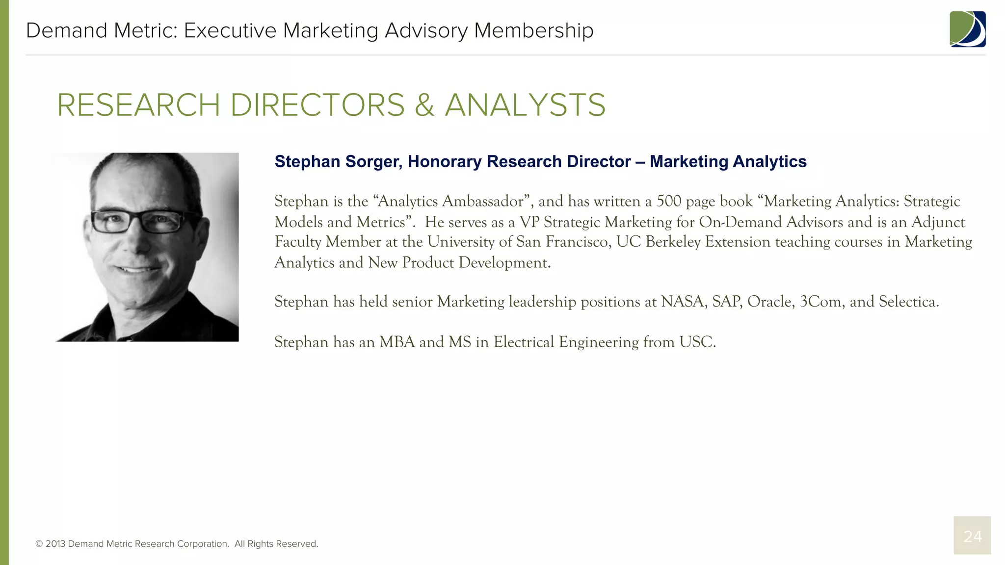 Demand Metric: Executive Marketing Advisory Membership

RESEARCH DIRECTORS & ANALYSTS
Stephan Sorger, Honorary Research Director – Marketing Analytics
Stephan is the “Analytics Ambassador”, and has written a 500 page book “Marketing Analytics: Strategic
Models and Metrics”. He serves as a VP Strategic Marketing for On-Demand Advisors and is an Adjunct
Faculty Member at the University of San Francisco, UC Berkeley Extension teaching courses in Marketing
Analytics and New Product Development.
Stephan has held senior Marketing leadership positions at NASA, SAP, Oracle, 3Com, and Selectica.
Stephan has an MBA and MS in Electrical Engineering from USC.

© 2013 Demand Metric Research Corporation. All Rights Reserved.

24

 