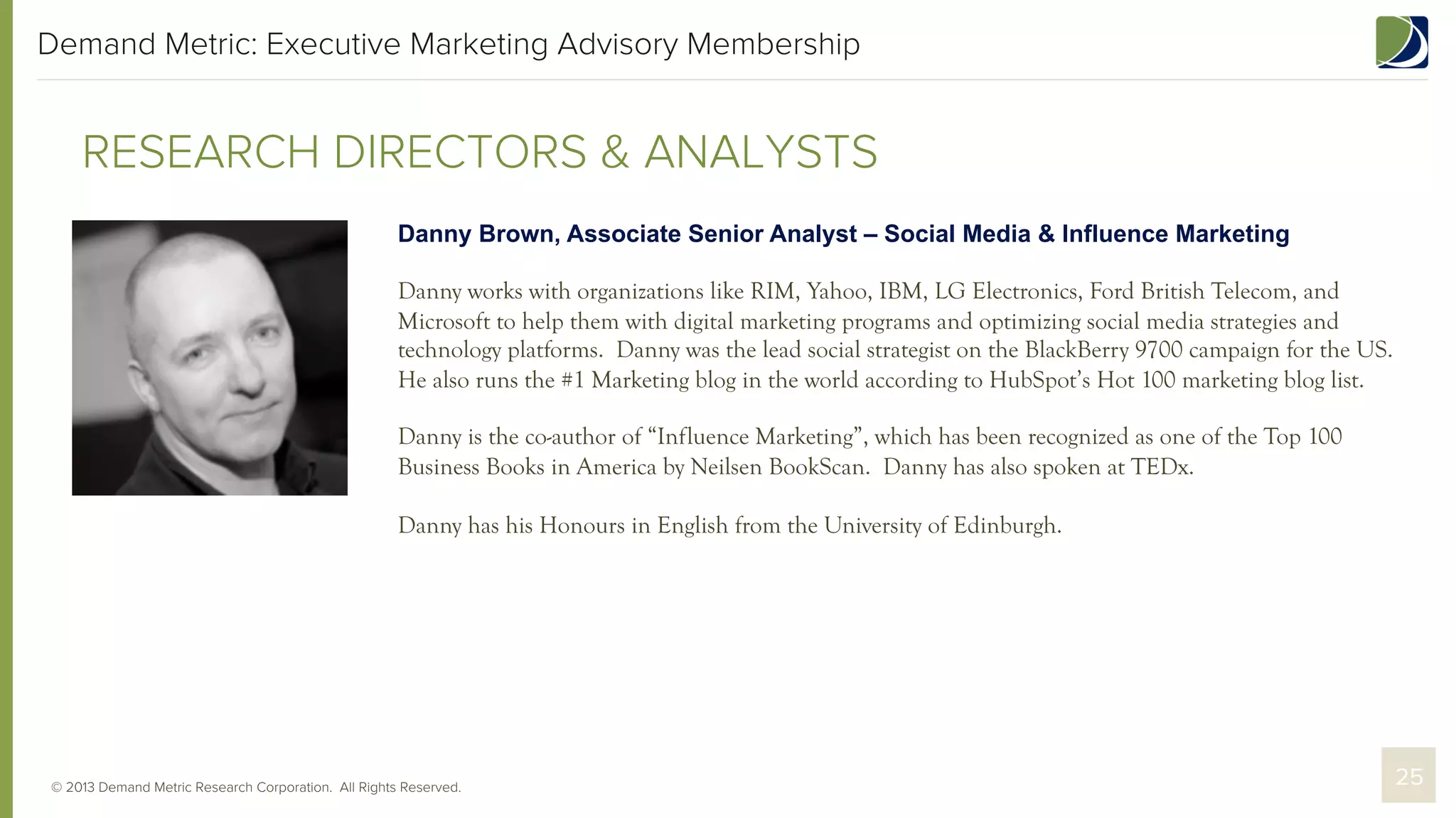 Demand Metric: Executive Marketing Advisory Membership

RESEARCH DIRECTORS & ANALYSTS
Danny Brown, Associate Senior Analyst – Social Media & Influence Marketing
Danny works with organizations like RIM, Yahoo, IBM, LG Electronics, Ford British Telecom, and
Microsoft to help them with digital marketing programs and optimizing social media strategies and
technology platforms. Danny was the lead social strategist on the BlackBerry 9700 campaign for the US.
He also runs the #1 Marketing blog in the world according to HubSpot’s Hot 100 marketing blog list.
Danny is the co-author of “Influence Marketing”, which has been recognized as one of the Top 100
Business Books in America by Neilsen BookScan. Danny has also spoken at TEDx.
Danny has his Honours in English from the University of Edinburgh.

© 2013 Demand Metric Research Corporation. All Rights Reserved.

25

 