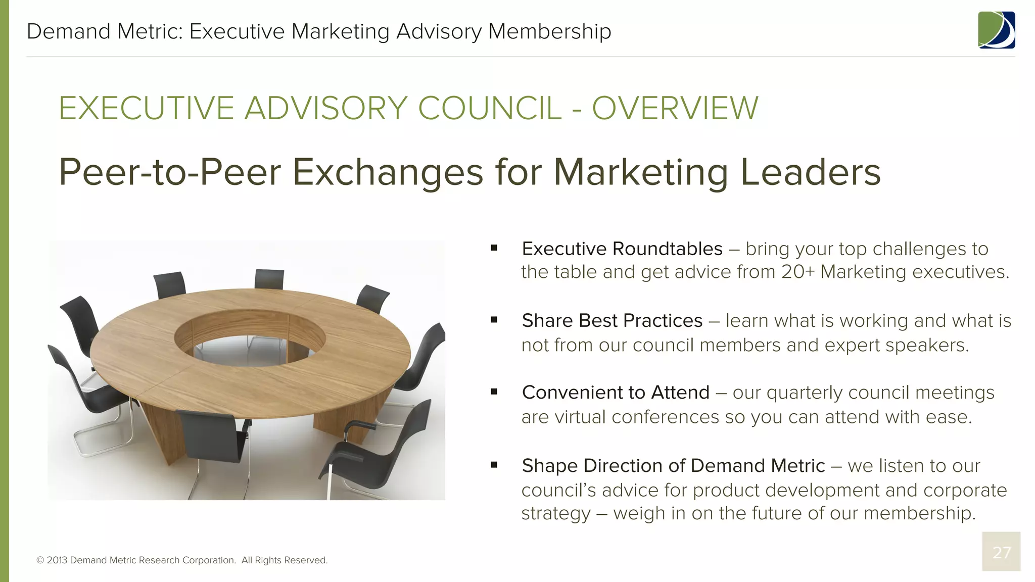 Demand Metric: Executive Marketing Advisory Membership

EXECUTIVE ADVISORY COUNCIL - OVERVIEW

Peer-to-Peer Exchanges for Marketing Leaders
§ 
§ 

Share Best Practices – learn what is working and what is
not from our council members and expert speakers.

§ 

Convenient to Attend – our quarterly council meetings
are virtual conferences so you can attend with ease.

§ 

© 2013 Demand Metric Research Corporation. All Rights Reserved.

Executive Roundtables – bring your top challenges to
the table and get advice from 20+ Marketing executives.

Shape Direction of Demand Metric – we listen to our
council’s advice for product development and corporate
strategy – weigh in on the future of our membership.
27

 