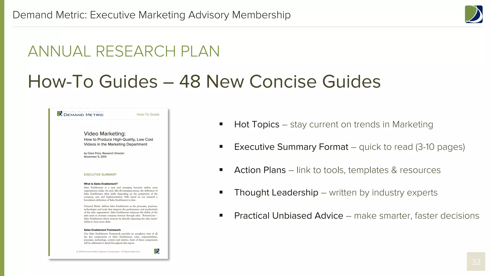 Demand Metric: Executive Marketing Advisory Membership

ANNUAL RESEARCH PLAN

How-To Guides – 48 New Concise Guides
§ 

Hot Topics – stay current on trends in Marketing

§ 

Executive Summary Format – quick to read (3-10 pages)

§ 

Action Plans – link to tools, templates & resources

§ 

Thought Leadership – written by industry experts

§ 

Practical Unbiased Advice – make smarter, faster decisions

32

 