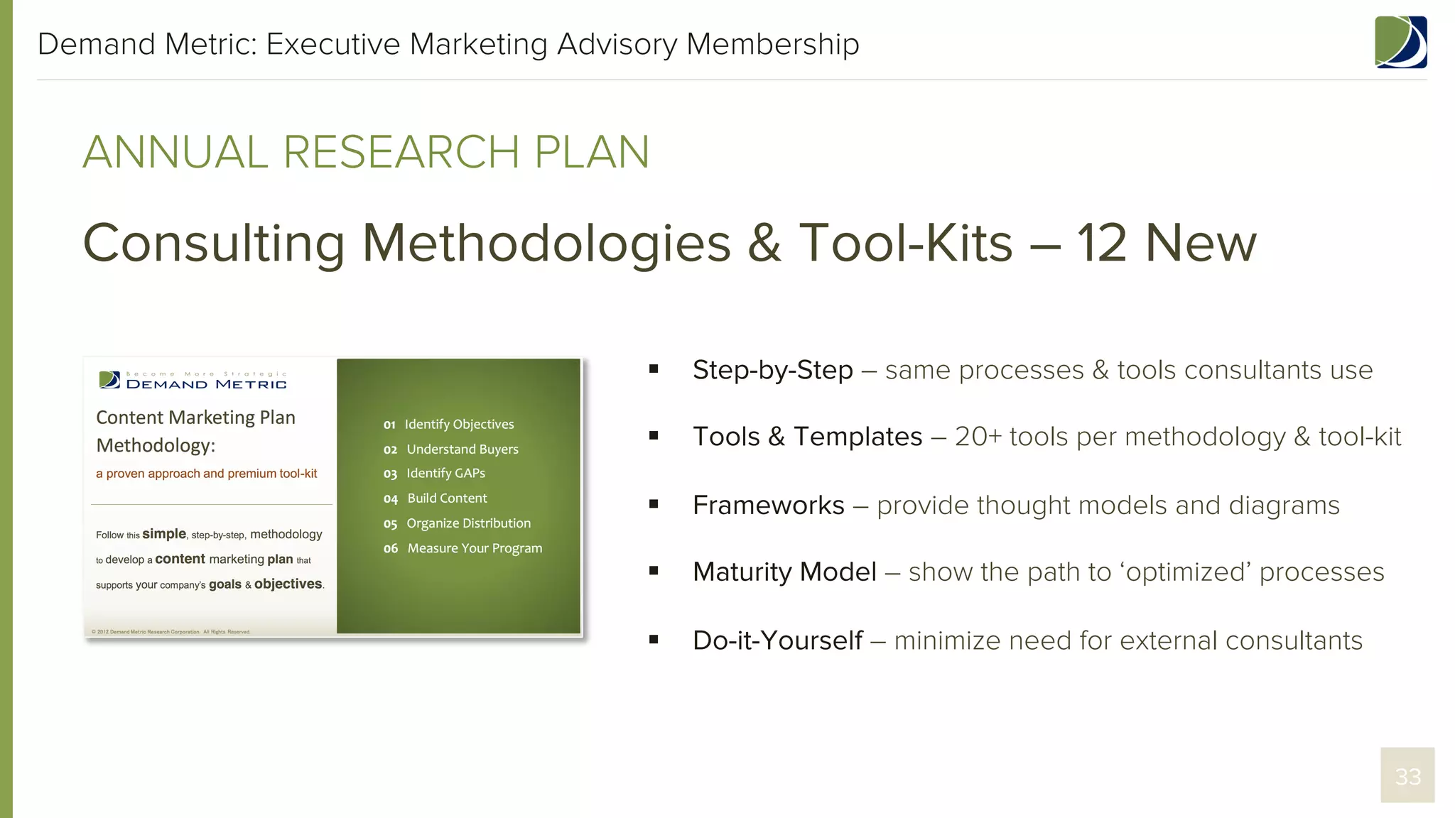 Demand Metric: Executive Marketing Advisory Membership

ANNUAL RESEARCH PLAN

Consulting Methodologies & Tool-Kits – 12 New
§ 

Step-by-Step – same processes & tools consultants use

§ 

Tools & Templates – 20+ tools per methodology & tool-kit

§ 

Frameworks – provide thought models and diagrams

§ 

Maturity Model – show the path to ‘optimized’ processes

§ 

Do-it-Yourself – minimize need for external consultants

33

 