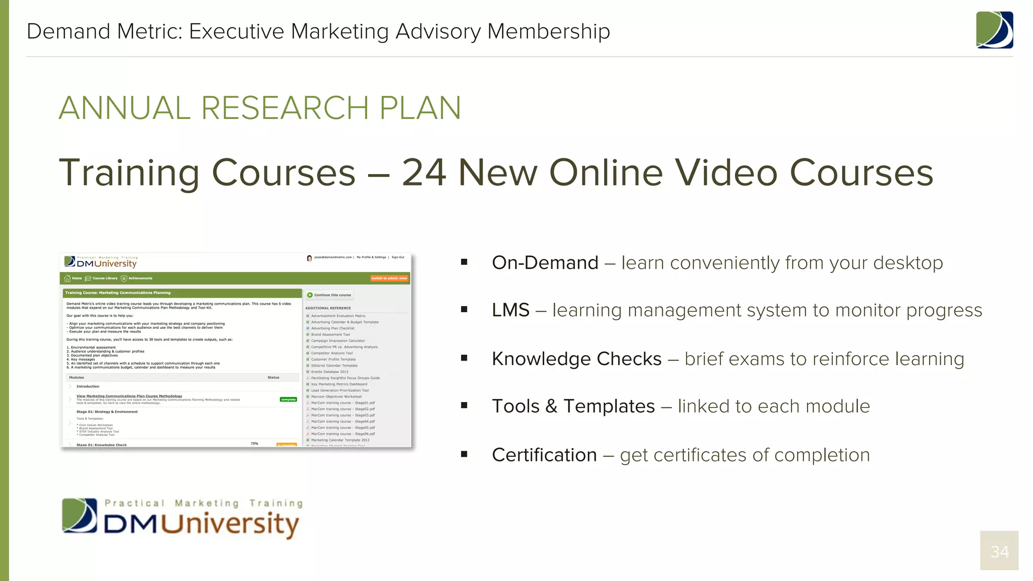 Demand Metric: Executive Marketing Advisory Membership

ANNUAL RESEARCH PLAN

Training Courses – 24 New Online Video Courses
§ 

On-Demand – learn conveniently from your desktop

§ 

LMS – learning management system to monitor progress

§ 

Knowledge Checks – brief exams to reinforce learning

§ 

Tools & Templates – linked to each module

§ 

Certiﬁcation – get certiﬁcates of completion

34

 