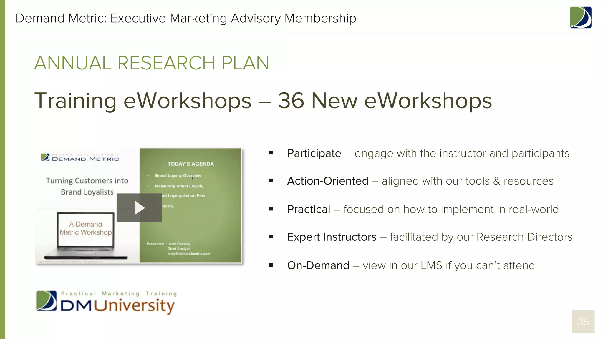 Demand Metric: Executive Marketing Advisory Membership

ANNUAL RESEARCH PLAN

Training eWorkshops – 36 New eWorkshops
§ 

Participate – engage with the instructor and participants

§ 

Action-Oriented – aligned with our tools & resources

§ 

Practical – focused on how to implement in real-world

§ 

Expert Instructors – facilitated by our Research Directors

§ 

On-Demand – view in our LMS if you can’t attend

35

 