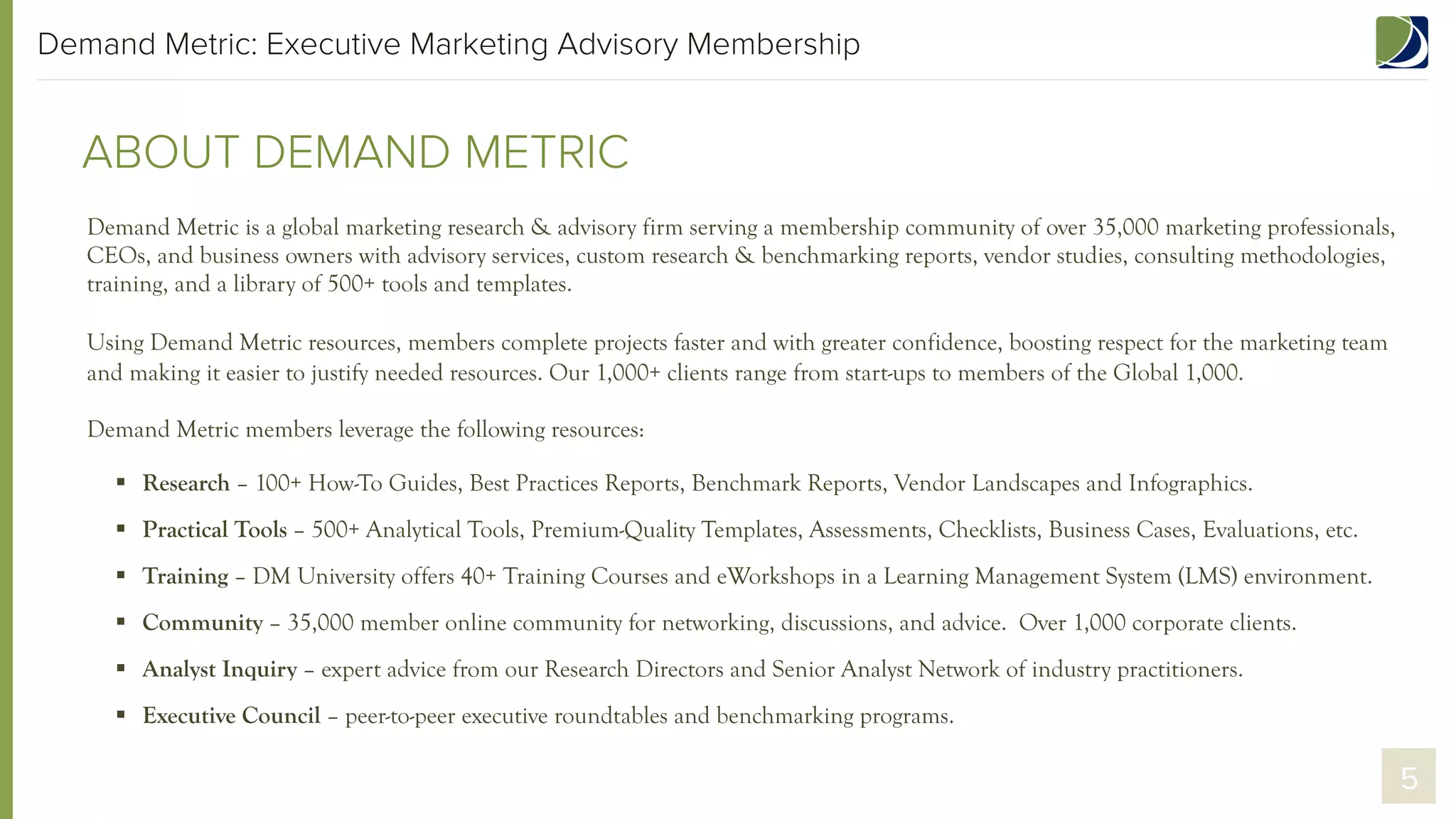 Demand Metric: Executive Marketing Advisory Membership

ABOUT DEMAND METRIC
Demand Metric is a global marketing research & advisory firm serving a membership community of over 35,000 marketing professionals,
CEOs, and business owners with advisory services, custom research & benchmarking reports, vendor studies, consulting methodologies,
training, and a library of 500+ tools and templates.
Using Demand Metric resources, members complete projects faster and with greater confidence, boosting respect for the marketing team
and making it easier to justify needed resources. Our 1,000+ clients range from start-ups to members of the Global 1,000.
Demand Metric members leverage the following resources:
§  Research – 100+ How-To Guides, Best Practices Reports, Benchmark Reports, Vendor Landscapes and Infographics.
§  Practical Tools – 500+ Analytical Tools, Premium-Quality Templates, Assessments, Checklists, Business Cases, Evaluations, etc.
§  Training – DM University offers 40+ Training Courses and eWorkshops in a Learning Management System (LMS) environment.
§  Community – 35,000 member online community for networking, discussions, and advice. Over 1,000 corporate clients.
§  Analyst Inquiry – expert advice from our Research Directors and Senior Analyst Network of industry practitioners.
§  Executive Council – peer-to-peer executive roundtables and benchmarking programs.

5

 