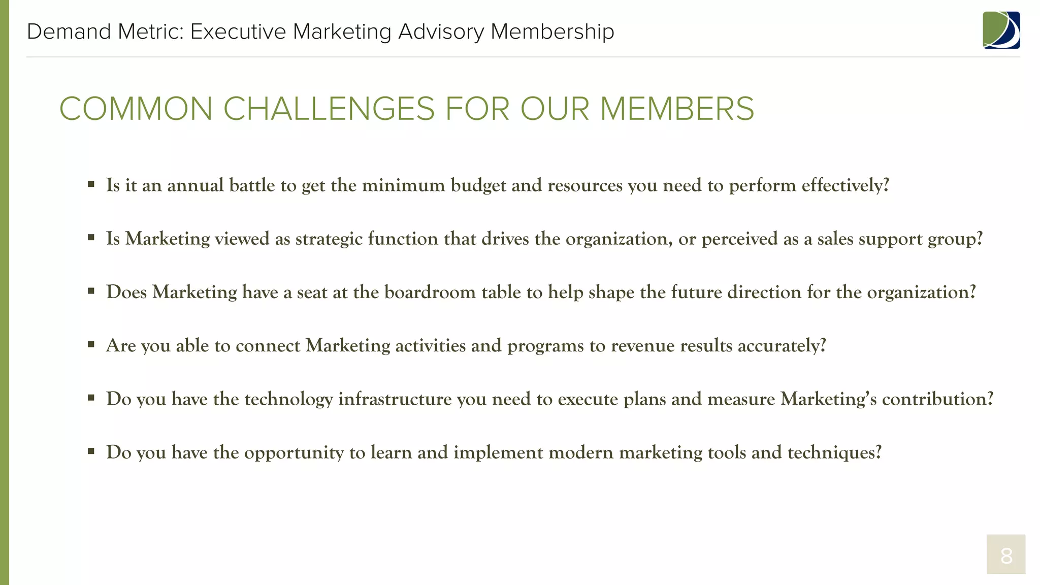 Demand Metric: Executive Marketing Advisory Membership

COMMON CHALLENGES FOR OUR MEMBERS
§  Is it an annual battle to get the minimum budget and resources you need to perform effectively?
§  Is Marketing viewed as a strategic function that drives the organization, or perceived as a sales support group?
§  Does Marketing have a seat at the boardroom table to help shape the future direction for the organization?
§  Are you able to connect Marketing activities and programs to revenue results accurately?
§  Do you have the technology infrastructure you need to execute plans and measure Marketing’s contribution?
§  Do you have the opportunity to learn and implement modern marketing tools and techniques?

8

 