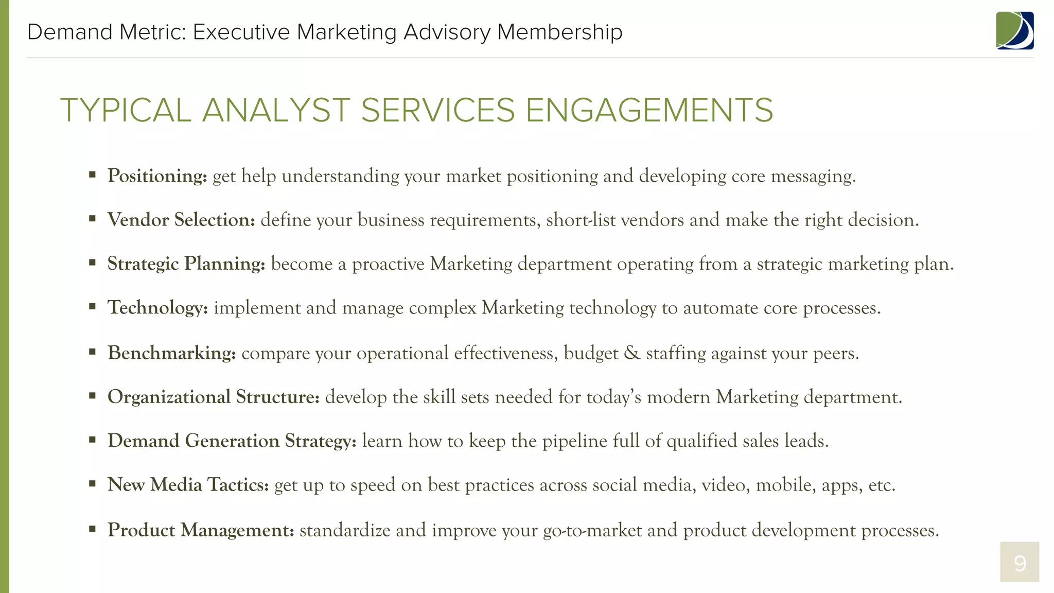 Demand Metric: Executive Marketing Advisory Membership

TYPICAL ANALYST ADVISORY CALLS
§  Positioning: get help understanding your market positioning and developing core messaging.
§  Vendor Selection: define your business requirements, short-list vendors and make the right decision.
§  Strategic Planning: become a proactive Marketing department operating from a strategic marketing plan.
§  Technology: implement and manage complex Marketing technology to automate core processes.
§  Benchmarking: compare your operational effectiveness, budget & staffing against your peers.
§  Organizational Structure: develop the skill sets needed for today’s modern Marketing department.
§  Demand Generation Strategy: learn how to keep the pipeline full of qualified sales leads.
§  New Media Tactics: get up to speed on best practices across social media, video, mobile, apps, etc.
§  Product Management: standardize and improve your go-to-market and product development processes.

9

 