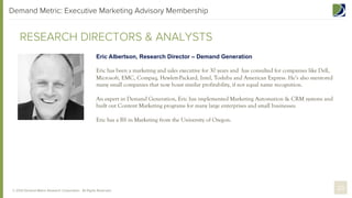 Demand Metric: Executive Marketing Advisory Membership

RESEARCH DIRECTORS & ANALYSTS
Eric Albertson, Research Director – Demand Generation
Eric has been a marketing and sales executive for 30 years and has consulted for companies like Dell,
Microsoft, EMC, Compaq, Hewlett-Packard, Intel, Toshiba and American Express. He’s also mentored
many small companies that now boast similar profitability, if not equal name recognition.
An expert in Demand Generation, Eric has implemented Marketing Automation & CRM systems and
built out Content Marketing programs for many large enterprises and small businesses.
Eric has a BS in Marketing from the University of Oregon.

© 2013 Demand Metric Research Corporation. All Rights Reserved.

20

 