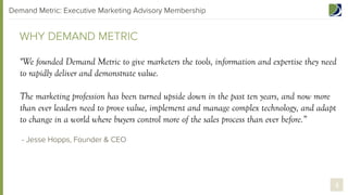 Demand Metric: Executive Marketing Advisory Membership

WHY DEMAND METRIC
"We founded Demand Metric to give marketers the tools, information and expertise they need
to rapidly deliver and demonstrate value.
The marketing profession has been turned upside down in the past ten years, and now more
than ever leaders need to prove value, implement and manage complex technology, and adapt
to change in a world where buyers control more of the sales process than ever before.”
- Jesse Hopps, Founder & CEO  

4

 