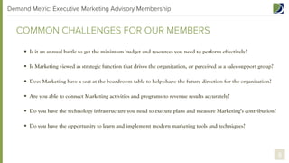 Demand Metric: Executive Marketing Advisory Membership

COMMON CHALLENGES FOR OUR MEMBERS
§  Is it an annual battle to get the minimum budget and resources you need to perform effectively?
§  Is Marketing viewed as a strategic function that drives the organization, or perceived as a sales support group?
§  Does Marketing have a seat at the boardroom table to help shape the future direction for the organization?
§  Are you able to connect Marketing activities and programs to revenue results accurately?
§  Do you have the technology infrastructure you need to execute plans and measure Marketing’s contribution?
§  Do you have the opportunity to learn and implement modern marketing tools and techniques?

8

 