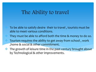 The Ability to travel
 To be able to satisfy desire their to travel , tourists must be
able to meet various conditions.
 They must be able to afford both the time & money to do so.
 Tourism requires the ability to get away from school , work
,home & social & other commitment.
 The growth of leisure time in the past century brought about
by Technological & other improvements.
 