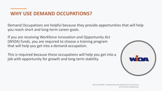 Illinois workNet® is sponsored by the Department of Commerce
and Economic Opportunity.
WHY USE DEMAND OCCUPATIONS?
Demand Occupations are helpful because they provide opportunities that will help
you reach short and long-term career goals.
If you are receiving Workforce Innovation and Opportunity Act
(WIOA) funds, you are required to choose a training program
that will help you get into a demand occupation.
This is required because these occupations will help you get into a
job with opportunity for growth and long-term stability.
 