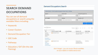 SEARCH DEMAND
OCCUPATIONS
You can see all demand
occupations or search using the
available filters including:
• Keywords
• Career Clusters
• Demand Occupation Tier
• SOC Code
• Pathways
• Education / OJT (On-the-Job
Training) Don’t forget – you can access Illinois workNet
on your tablet or mobile device too!
 
