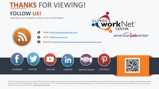 Illinois workNet® is sponsored by the Department of Commerce
and Economic Opportunity.
FOLLOW US!
Subscribe to our Newsfeed or check us out on Social Media:
FACEBOOK TWITTER YOUTUBE LINKEDIN LINKEDIN GROUP PINTEREST
HOME: https://www.illinoisworknet.com/
EMAIL: info@illinoisworknet.com
MORE INFO: https://www.illinoisworknet.com/explore/Pages/DemandOccs.aspx
The Illinois workNet Center System, an American Job Center, is an equal opportunity employer/program. Auxiliary aids and services are available upon request to individuals with disabilities. All voice telephone numbers may be reached
by persons using TTY/TDD equipment by calling TTY (800) 526-0844 or 711. This workforce product was funded by a grant awarded by the U.S. Department of Labor’s Employment and Training Administration. For more information
please refer to the footer at the bottom of www.illinoisworknet.com.
THANKS FOR VIEWING!
 