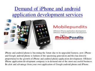 Demand of iPhone and android
       application development services




iPhone and android phone is becoming the future due to its upgraded features, now iPhone
and Google android phone is fashion of the upcoming generation and this has directly
proportional to the growth of iPhone and android phone application development. Offshore
iPhone application development company is in demand one of the most successful business.
Be alert and advantage from your own application of Google android phone and iPhone.
 