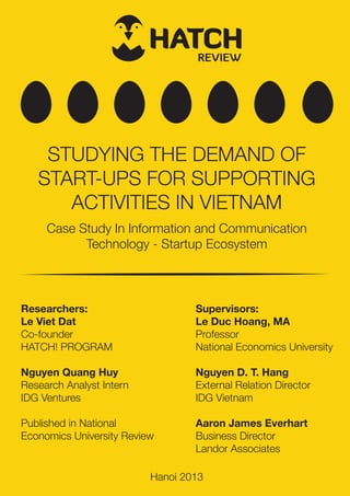 REVIEW
STUDYING THE DEMAND OF
START-UPS FOR SUPPORTING
ACTIVITIES IN VIETNAM
Case Study In Information and Communication
Technology - Startup Ecosystem
Researchers:
Le Viet Dat
Co-founder
HATCH! PROGRAM
Nguyen Quang Huy
Research Analyst Intern
IDG Ventures
Published in National
Economics University Review
Supervisors:
Le Duc Hoang, MA
Professor
National Economics University
Nguyen D. T. Hang
External Relation Director
IDG Vietnam
Aaron James Everhart
Business Director
Landor Associates
Hanoi 2013
 