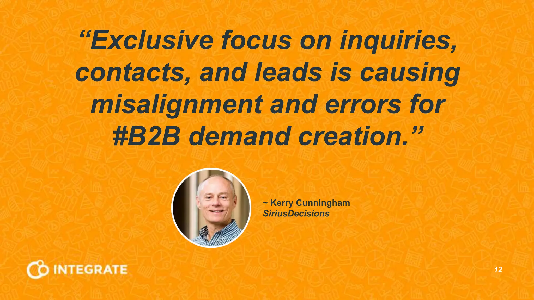 12
“Exclusive focus on inquiries,
contacts, and leads is causing
misalignment and errors for
#B2B demand creation.”
~ Kerry Cunningham
SiriusDecisions
 