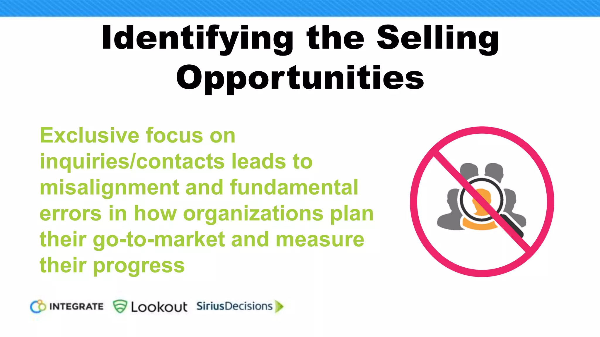 Independent
Agreement
Among Individual(s)
Less than $50K
Less than
8 Weeks
1-2 1-2
Consensus
Agreement across
teams, functions
or departments
$50-$500K
1-2 Quarters
(but no more)
3-4 3-5
Committee
Agreement at
the executive
leadership level
$500K-$Millions
1-2 Quarters
(or more)
5
(or more)
6-10
(or more)
Source:
SiriusDecisions
2017 Buying Study
Scenario
Decision
Orientation
Typical Price
Range
Typical
Timeframe
Buying
Centers
Colleagues
SiriusPerspective: B2B buying behavior clusters into three types of scenarios
that must be considered when designing a go-to-market strategy.
But this is Easier Said
than Done
 