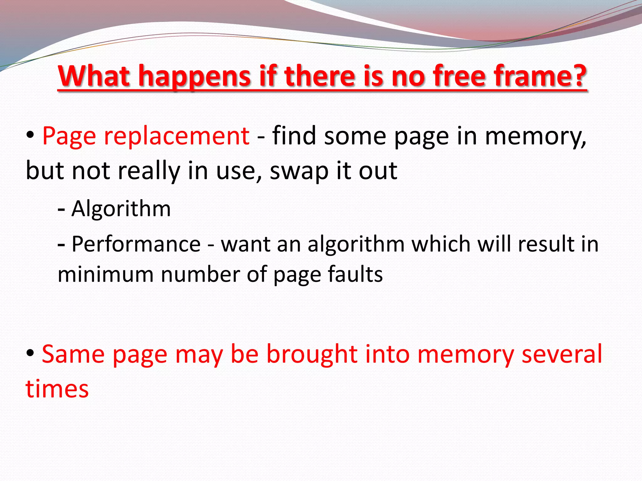 What happens if there is no free frame?
&bull; Page replacement - find some page in memory,
but not really in use, swap it out
- Algorithm
- Performance - want an algorithm which will result in
minimum number of page faults
&bull; Same page may be brought into memory several
times
 