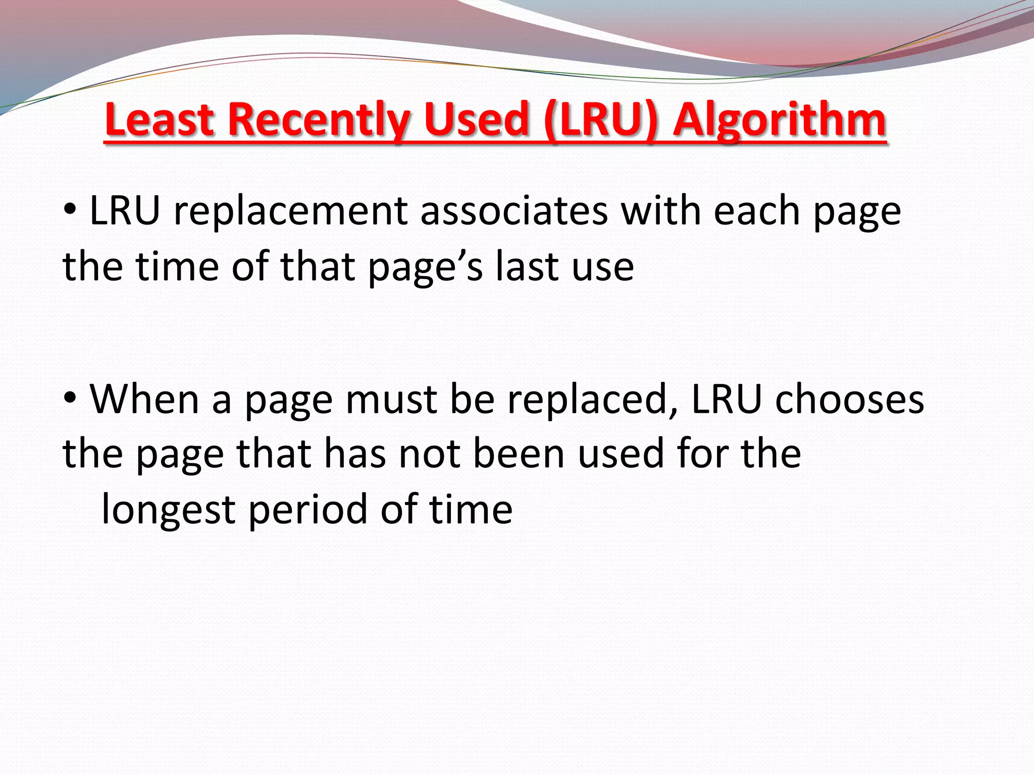 Least Recently Used (LRU) Algorithm
&bull; LRU replacement associates with each page
the time of that page&rsquo;s last use
&bull; When a page must be replaced, LRU chooses
the page that has not been used for the
longest period of time
 