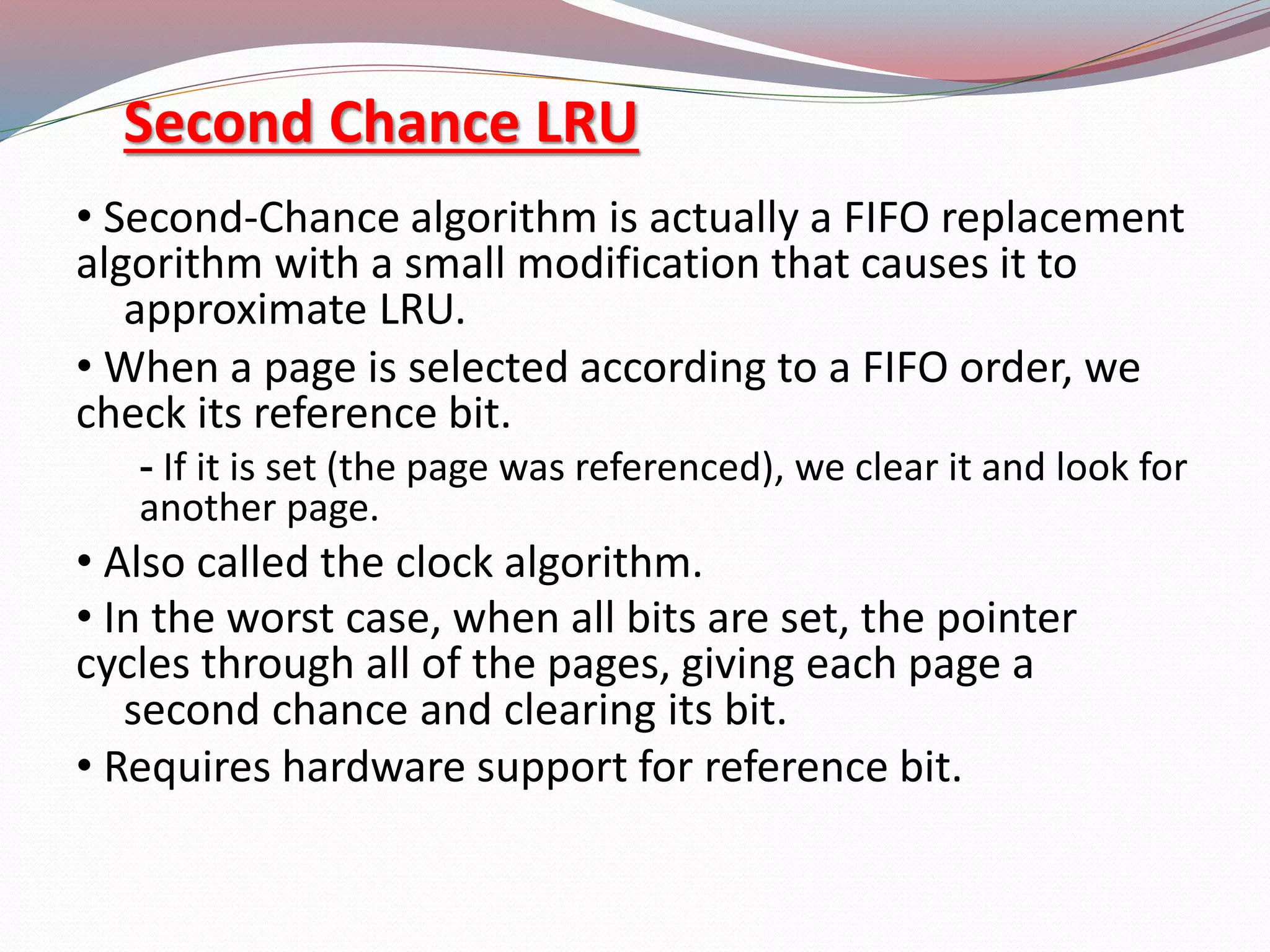 Second Chance LRU
&bull; Second-Chance algorithm is actually a FIFO replacement
algorithm with a small modification that causes it to
approximate LRU.
&bull; When a page is selected according to a FIFO order, we
check its reference bit.
- If it is set (the page was referenced), we clear it and look for
another page.
&bull; Also called the clock algorithm.
&bull; In the worst case, when all bits are set, the pointer
cycles through all of the pages, giving each page a
second chance and clearing its bit.
&bull; Requires hardware support for reference bit.
 