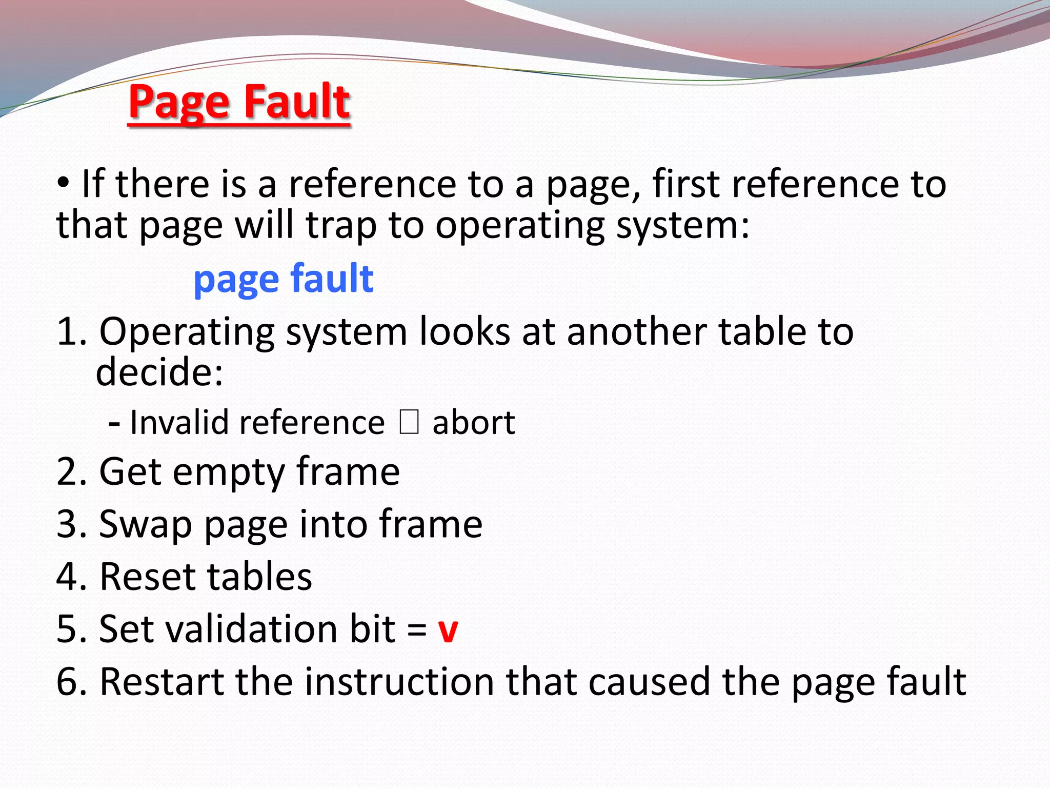 Page Fault
&bull; If there is a reference to a page, first reference to
that page will trap to operating system:
page fault
1. Operating system looks at another table to
decide:
- Invalid reference abort
2. Get empty frame
3. Swap page into frame
4. Reset tables
5. Set validation bit = v
6. Restart the instruction that caused the page fault
 