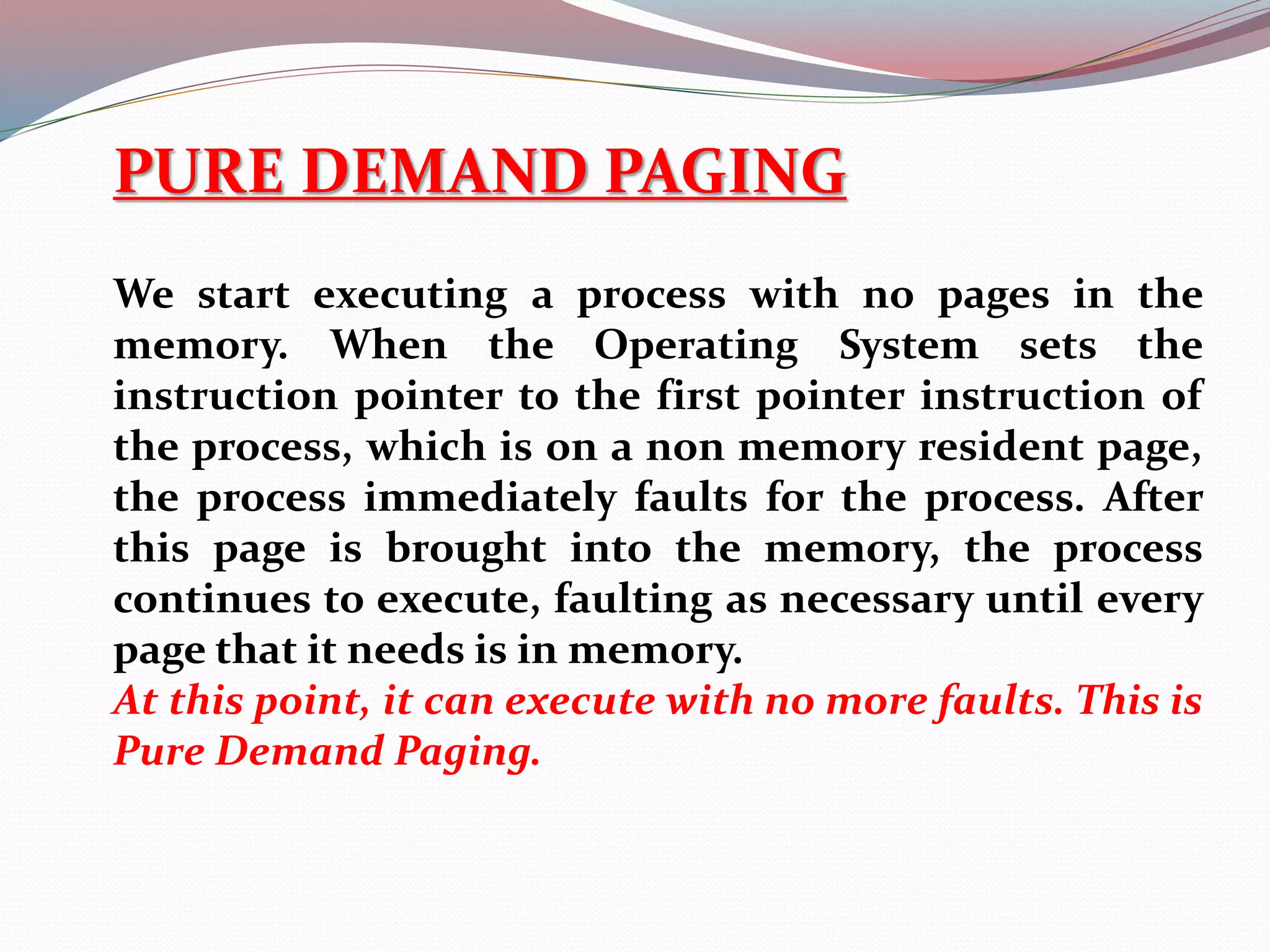 PURE DEMAND PAGING
We start executing a process with no pages in the
memory. When the Operating System sets the
instruction pointer to the first pointer instruction of
the process, which is on a non memory resident page,
the process immediately faults for the process. After
this page is brought into the memory, the process
continues to execute, faulting as necessary until every
page that it needs is in memory.
At this point, it can execute with no more faults. This is
Pure Demand Paging.
 