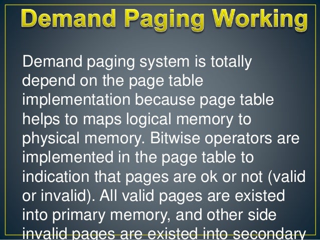 Demand paging system is totally
depend on the page table
implementation because page table
helps to maps logical memory to
physical memory. Bitwise operators are
implemented in the page table to
indication that pages are ok or not (valid
or invalid). All valid pages are existed
into primary memory, and other side
invalid pages are existed into secondary
 
