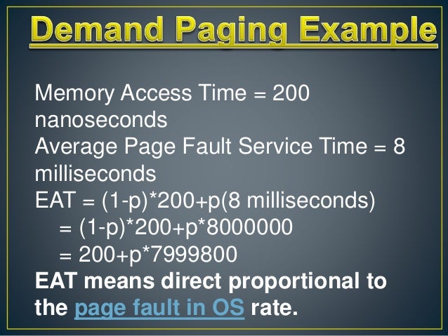 Memory Access Time = 200
nanoseconds
Average Page Fault Service Time = 8
milliseconds
EAT = (1-p)*200+p(8 milliseconds)
= (1-p)*200+p*8000000
= 200+p*7999800
EAT means direct proportional to
the page fault in OS rate.
 