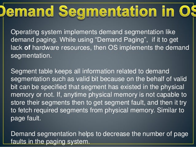 Operating system implements demand segmentation like
demand paging. While using “Demand Paging”, if it to get
lack of hardware resources, then OS implements the demand
segmentation.
Segment table keeps all information related to demand
segmentation such as valid bit because on the behalf of valid
bit can be specified that segment has existed in the physical
memory or not. If, anytime physical memory is not capable to
store their segments then to get segment fault, and then it try
to fetch required segments from physical memory. Similar to
page fault.
Demand segmentation helps to decrease the number of page
faults in the paging system.
 