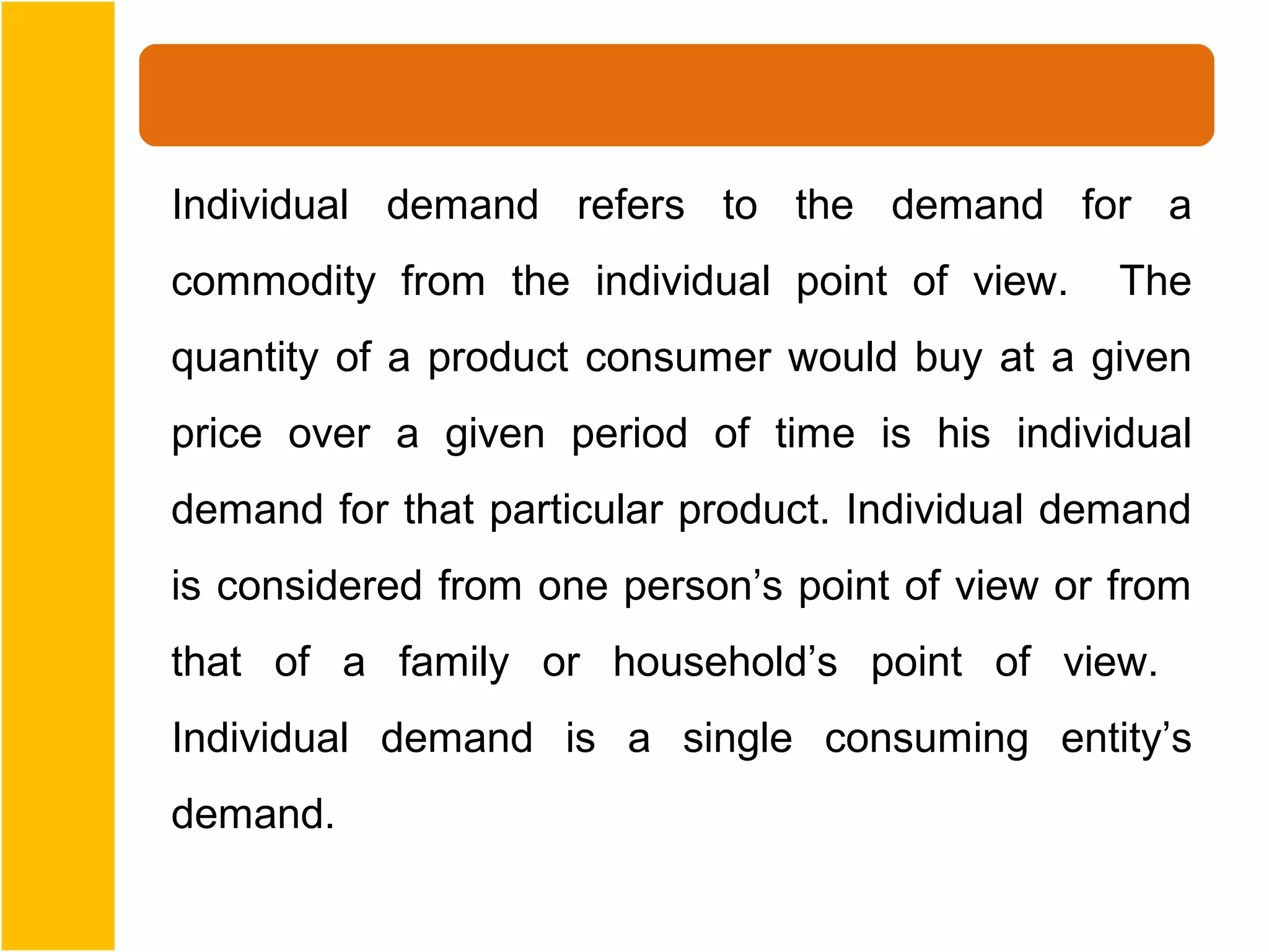 Individual demand refers to the demand for a
commodity from the individual point of view.     The
quantity of a product consumer would buy at a given
price over a given period of time is his individual
demand for that particular product. Individual demand
is considered from one person’s point of view or from
that of a family or household’s point of view.
Individual demand is a single consuming entity’s
demand.
 