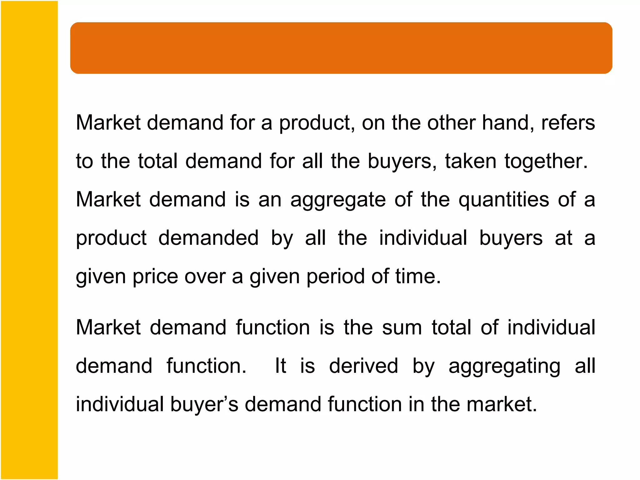 Market demand for a product, on the other hand, refers
to the total demand for all the buyers, taken together.
Market demand is an aggregate of the quantities of a
product demanded by all the individual buyers at a
given price over a given period of time.

Market demand function is the sum total of individual
demand function.     It is derived by aggregating all
individual buyer’s demand function in the market.
 