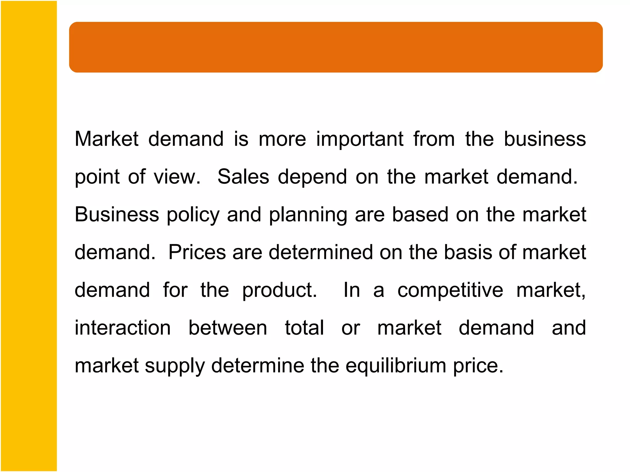 Market demand is more important from the business
point of view. Sales depend on the market demand.
Business policy and planning are based on the market
demand. Prices are determined on the basis of market
demand for the product.     In a competitive market,
interaction between total or market demand and
market supply determine the equilibrium price.
 