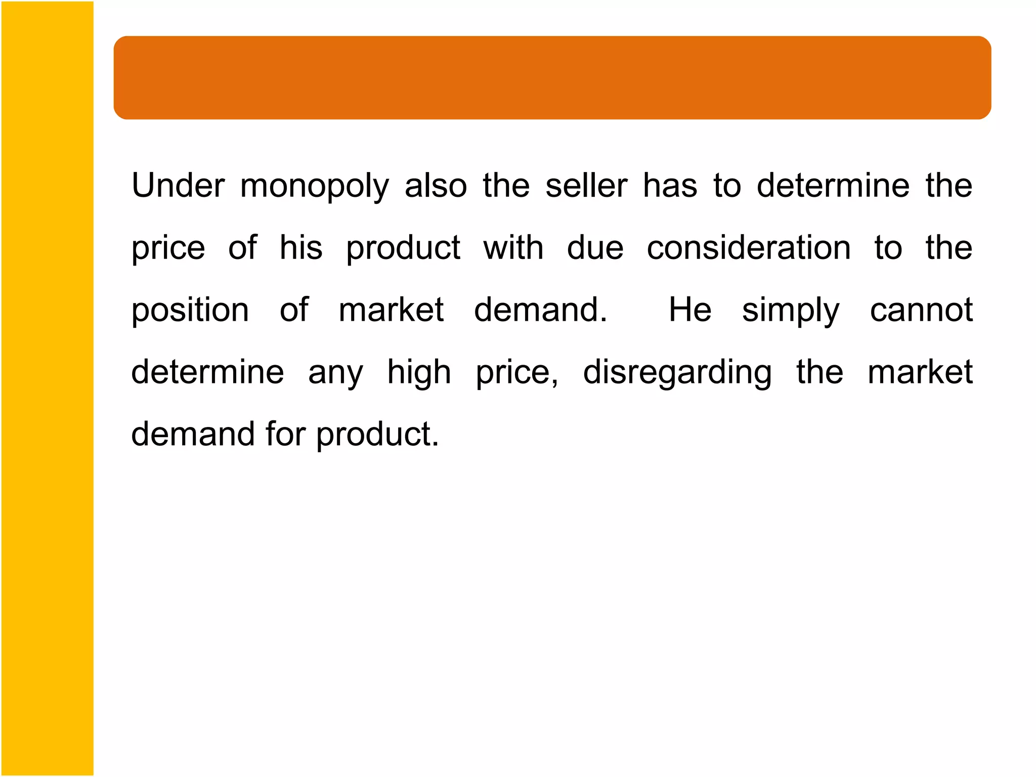 Under monopoly also the seller has to determine the
price of his product with due consideration to the
position of market demand.      He simply cannot
determine any high price, disregarding the market
demand for product.
 