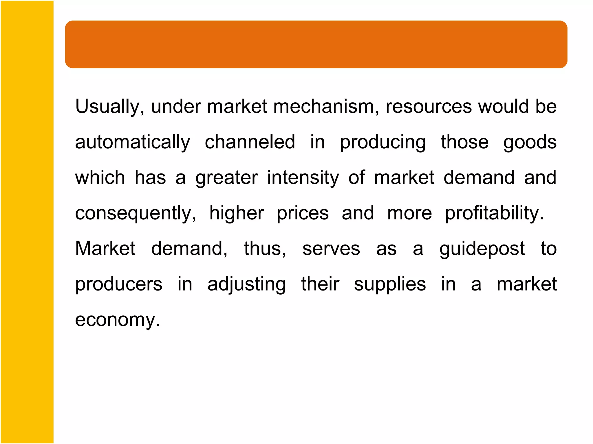 Usually, under market mechanism, resources would be
automatically channeled in producing those goods
which has a greater intensity of market demand and
consequently, higher prices and more profitability.
Market demand, thus, serves as a guidepost to
producers in adjusting their supplies in a market
economy.
 