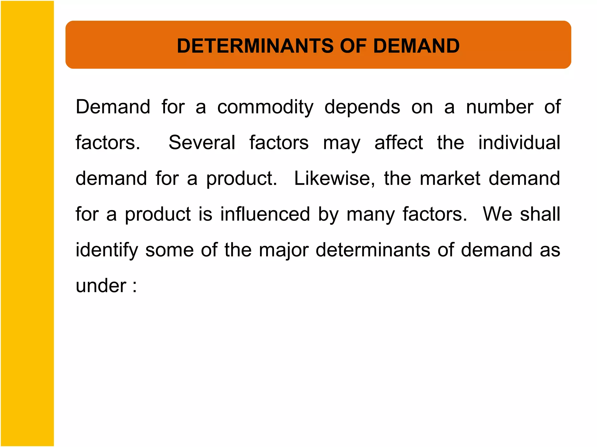 DETERMINANTS OF DEMAND


Demand for a commodity depends on a number of
factors.   Several factors may affect the individual
demand for a product. Likewise, the market demand
for a product is influenced by many factors. We shall
identify some of the major determinants of demand as
under :
 